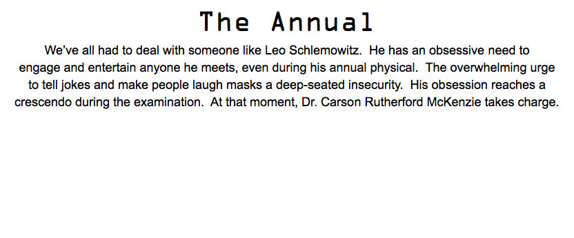 The Annual We’ve all had to deal with someone like Leo Schlemowitz. He has an obsessive need to engage and entertain anyone he meets, even during his annual physical. The overwhelming urge to tell jokes and make people laugh masks a deep-seated insecurity. His obsession reaches a crescendo during the examination. At that moment, Dr. Carson Rutherford McKenzie takes charge.