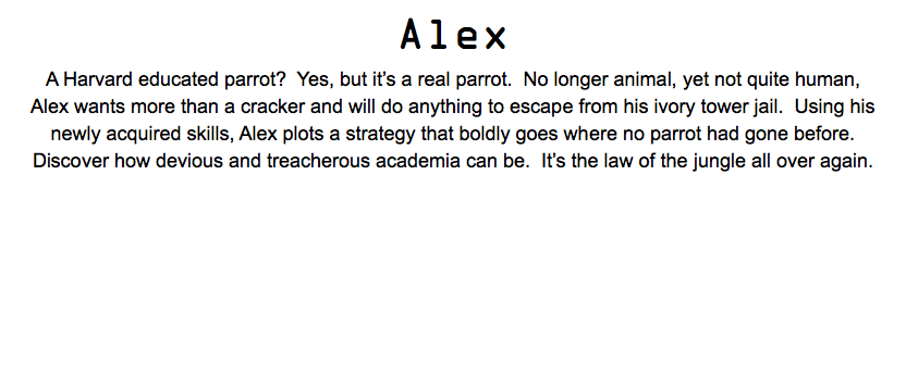 Alex A Harvard educated parrot? Yes, but it’s a real parrot. No longer animal, yet not quite human, Alex wants more than a cracker and will do anything to escape from his ivory tower jail. Using his newly acquired skills, Alex plots a strategy that boldly goes where no parrot had gone before. Discover how devious and treacherous academia can be. It’s the law of the jungle all over again.