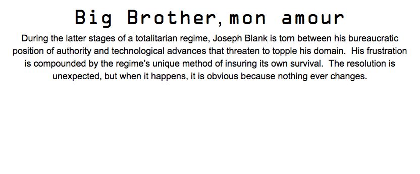 Big Brother, mon amour During the latter stages of a totalitarian regime, Joseph Blank is torn between his bureaucratic position of authority and technological advances that threaten to topple his domain. His frustration is compounded by the regime’s unique method of insuring its own survival. The resolution is unexpected, but when it happens, it is obvious because nothing ever changes. 