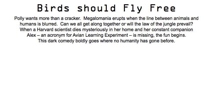 Birds should Fly Free Polly wants more than a cracker. Megalomania erupts when the line between animals and humans is blurred. Can we all get along together or will the law of the jungle prevail? When a Harvard scientist dies mysteriously in her home and her constant companion Alex – an acronym for Avian Learning Experiment – is missing, the fun begins. This dark comedy boldly goes where no humanity has gone before.