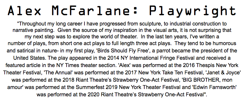 Alex McFarlane: Playwright “Throughout my long career I have progressed from sculpture, to industrial construction to narrative painting. Given the source of my inspiration in the visual arts, it is not surprising that my next step was to explore the world of theater. In the last ten years, I've written a number of plays, from short one act plays to full length three act plays. They tend to be humorous and satirical in nature- in my first play, 'Birds Should Fly Free', a parrot became the president of the United States. The play appeared in the 2014 NY International Fringe Festival and received a featured article in the NY Times theater section. 'Alex' was performed at the 2016 Thespis New York Theater Festival, 'The Annual' was performed at the 2017 New York Take Ten Festival, 'Janet & Joyce' was performed at the 2018 Riant Theatre’s Strawberry One-Act Festival, 'BIG BROTHER, mon amour' was performed at the Summerfest 2019 New York Theater Festival and 'Edwin Farnsworth' was performed at the 2020 Riant Theatre’s Strawberry One-Act Festival". 