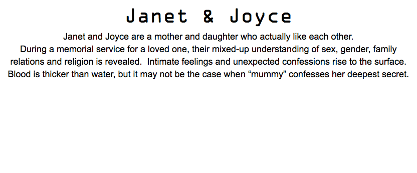 Janet & Joyce Janet and Joyce are a mother and daughter who actually like each other. During a memorial service for a loved one, their mixed-up understanding of sex, gender, family relations and religion is revealed. Intimate feelings and unexpected confessions rise to the surface. Blood is thicker than water, but it may not be the case when “mummy” confesses her deepest secret.