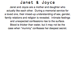 Janet & Joyce Janet and Joyce are a mother and daughter who actually like each other. During a memorial service for a loved one, their mixed-up understanding of sex, gender, family relations and religion is revealed. Intimate feelings and unexpected confessions rise to the surface. Blood is thicker than water, but it may not be the case when “mummy” confesses her deepest secret.