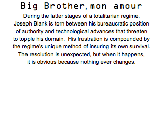 Big Brother, mon amour During the latter stages of a totalitarian regime, Joseph Blank is torn between his bureaucratic position of authority and technological advances that threaten to topple his domain. His frustration is compounded by the regime’s unique method of insuring its own survival. The resolution is unexpected, but when it happens, it is obvious because nothing ever changes.