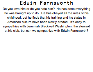 Edwin Farnsworth Do you love him or do you hate him? He has done everything he was brought up to do. He has obeyed all the rules of his childhood, but he finds that his training and his status in American culture have been slowly eroded. It’s easy to sympathize with Jeremiah Blackwell Washington, the steward at his club, but can we sympathize with Edwin Farnsworth?