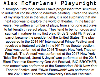 Alex McFarlane: Playwright “Throughout my long career I have progressed from sculpture, to industrial construction to narrative painting. Given the source of my inspiration in the visual arts, it is not surprising that my next step was to explore the world of theater. In the last ten years, I've written a number of plays, from short one act plays to full length three act plays. They tend to be humorous and satirical in nature- in my first play, 'Birds Should Fly Free', a parrot became the president of the United States. The play appeared in the 2014 NY International Fringe Festival and received a featured article in the NY Times theater section. 'Alex' was performed at the 2016 Thespis New York Theater Festival, 'The Annual' was performed at the 2017 New York Take Ten Festival, 'Janet & Joyce' was performed at the 2018 Riant Theatre’s Strawberry One-Act Festival, 'BIG BROTHER, mon amour' was performed at the Summerfest 2019 New York Theater Festival and 'Edwin Farnsworth' was performed at the 2020 Riant Theatre’s Strawberry One-Act Festival". 