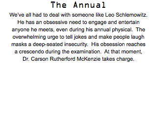 The Annual We’ve all had to deal with someone like Leo Schlemowitz. He has an obsessive need to engage and entertain anyone he meets, even during his annual physical. The  overwhelming urge to tell jokes and make people laugh masks a deep-seated insecurity. His obsession reaches a crescendo during the examination. At that moment, Dr. Carson Rutherford McKenzie takes charge.