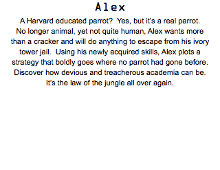 Alex A Harvard educated parrot? Yes, but it’s a real parrot. No longer animal, yet not quite human, Alex wants more than a cracker and will do anything to escape from his ivory tower jail. Using his newly acquired skills, Alex plots a strategy that boldly goes where no parrot had gone before. Discover how devious and treacherous academia can be. It’s the law of the jungle all over again.