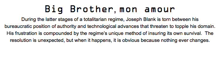 Big Brother, mon amour During the latter stages of a totalitarian regime, Joseph Blank is torn between his bureaucratic position of authority and technological advances that threaten to topple his domain. His frustration is compounded by the regime’s unique method of insuring its own survival. The resolution is unexpected, but when it happens, it is obvious because nothing ever changes. 