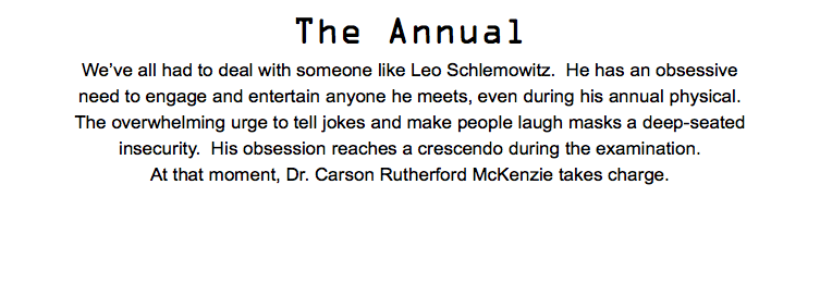 The Annual We’ve all had to deal with someone like Leo Schlemowitz. He has an obsessive need to engage and entertain anyone he meets, even during his annual physical. The overwhelming urge to tell jokes and make people laugh masks a deep-seated insecurity. His obsession reaches a crescendo during the examination. At that moment, Dr. Carson Rutherford McKenzie takes charge.