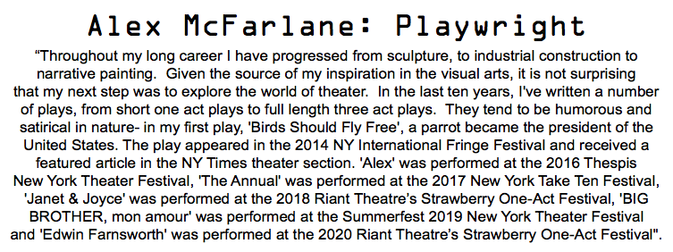 Alex McFarlane: Playwright “Throughout my long career I have progressed from sculpture, to industrial construction to narrative painting. Given the source of my inspiration in the visual arts, it is not surprising that my next step was to explore the world of theater. In the last ten years, I've written a number of plays, from short one act plays to full length three act plays. They tend to be humorous and satirical in nature- in my first play, 'Birds Should Fly Free', a parrot became the president of the United States. The play appeared in the 2014 NY International Fringe Festival and received a featured article in the NY Times theater section. 'Alex' was performed at the 2016 Thespis New York Theater Festival, 'The Annual' was performed at the 2017 New York Take Ten Festival, 'Janet & Joyce' was performed at the 2018 Riant Theatre’s Strawberry One-Act Festival, 'BIG BROTHER, mon amour' was performed at the Summerfest 2019 New York Theater Festival and 'Edwin Farnsworth' was performed at the 2020 Riant Theatre’s Strawberry One-Act Festival". 