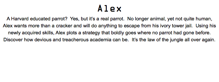 Alex A Harvard educated parrot? Yes, but it’s a real parrot. No longer animal, yet not quite human, Alex wants more than a cracker and will do anything to escape from his ivory tower jail. Using his newly acquired skills, Alex plots a strategy that boldly goes where no parrot had gone before. Discover how devious and treacherous academia can be. It’s the law of the jungle all over again.