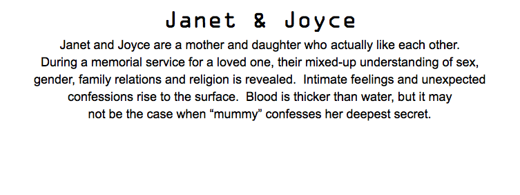 Janet & Joyce Janet and Joyce are a mother and daughter who actually like each other. During a memorial service for a loved one, their mixed-up understanding of sex, gender, family relations and religion is revealed. Intimate feelings and unexpected confessions rise to the surface. Blood is thicker than water, but it may not be the case when “mummy” confesses her deepest secret.